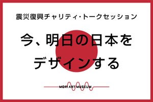 森美術館　震災復興チャリティ・トークセッション「今、明日の日本をデザインする」