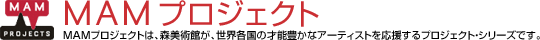 MAMプロジェクト：MAMプロジェクトは、森美術館が、世界各国の才能豊かなアーティストを応援するプロジェクト・シリーズです。