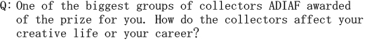 Q: One of the biggest groups of collectors ADIAF awarded of the prize for you. How do the collectors affect your creative life or your career?