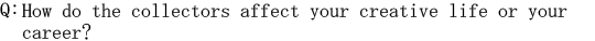 Q: How do the collectors affect your creative life or your career?