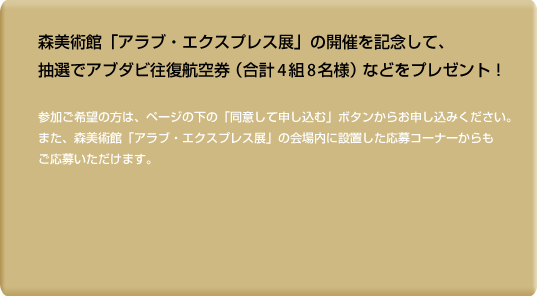 森美術館「アラブ・エクスプレス展」の開催を記念して、抽選でアブダビ往復航空券（合計4組8名様）などをプレゼント！参加ご希望の方は、ページの下の「同意して申し込む」ボタンからお申し込みください。また、森美術館「アラブ・エクスプレス展」会場内に設置した応募コーナーからもご応募いただけます。