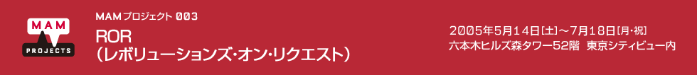 MAMプロジェクト 003：ROR（レボリューションズ・オン・リクエスト）　2005年5月14日（土）－7月18日（月・祝）　会場：森タワー52階 東京シティビュー内