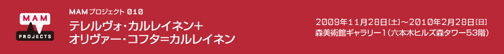 MAMプロジェクト 010：テレルヴォ・カルレイネン＋オリヴァー・コフタ＝カルレイネン　2009年11月28日（土）－2010年2月28日（日）　会場：森美術館ギャラリー1（六本木ヒルズ森タワー53階）