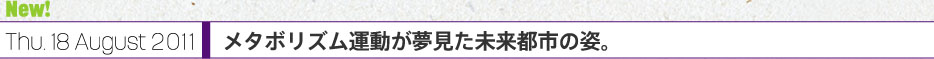 New！Thu. 18 August 2011 メタボリズム運動が夢見た未来都市の姿。