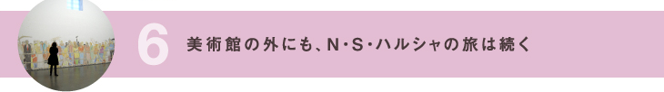 6 美術館の外にも、N・S・ハルシャの旅は続く