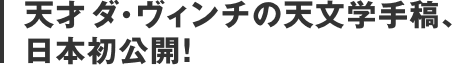 天才ダ・ヴィンチの天文学手稿、日本初公開！