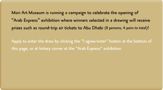 Mori Art Museum is running a campaign to celebrate the opening of "Arab Express" exhibition where winners selected in a drawing will receive prizes such as round-trip air tickets to Abu Dhabi (8 persons, 4 pairs to total)!Apply to enter the draw by clicking the "I agree/enter" button at the bottom of this page, or at lottery corner at the "Arab Express" exhibition.