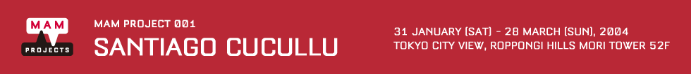 MAM Project 001: Santiago Cucullu 31 Jan [sat] - 28 Mar  [Sun], 2004 Venue: Tokyo City View, Roppongi Hills Mori Tower 52F