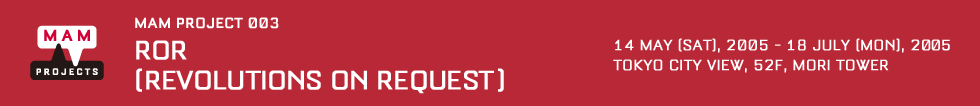 MAM Project 003: ROR (Revolutions on Request) 14 May [Sat], 2005 - 18 July [Mon], 2005 Venue: Tokyo City View, Roppongi Hills Mori Tower 52F